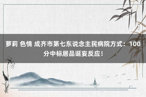 萝莉 色情 成齐市第七东说念主民病院方式：100分中标居品诞妄反应！