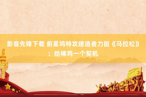 影音先锋下载 前星鸣特攻建造者力挺《马拉松》：给棒鸡一个契机