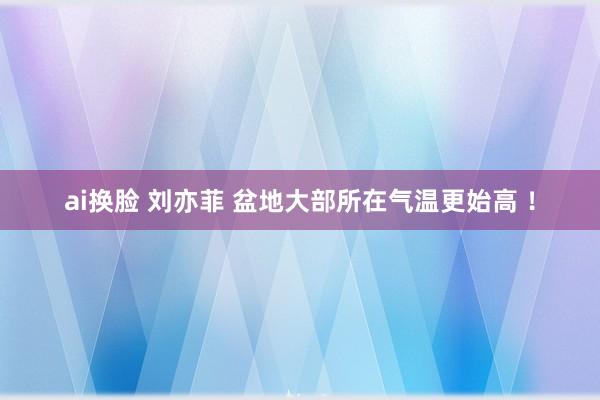 ai换脸 刘亦菲 盆地大部所在气温更始高 ！