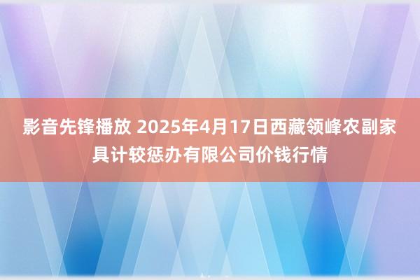 影音先锋播放 2025年4月17日西藏领峰农副家具计较惩办有限公司价钱行情