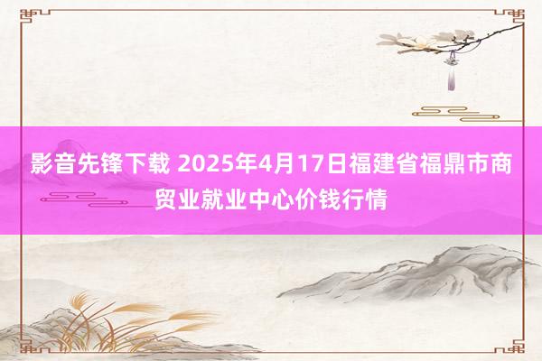 影音先锋下载 2025年4月17日福建省福鼎市商贸业就业中心价钱行情
