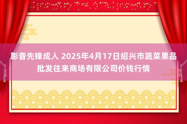 影音先锋成人 2025年4月17日绍兴市蔬菜果品批发往来商场有限公司价钱行情
