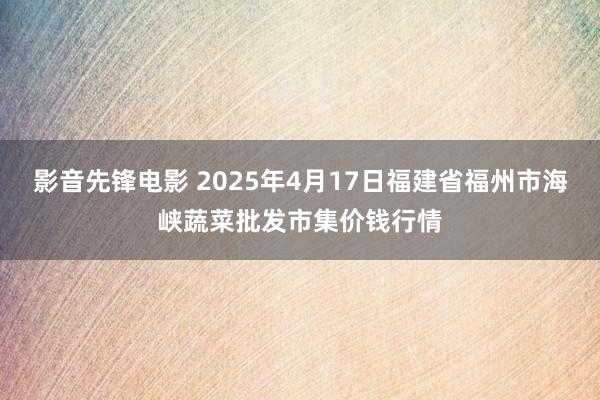 影音先锋电影 2025年4月17日福建省福州市海峡蔬菜批发市集价钱行情