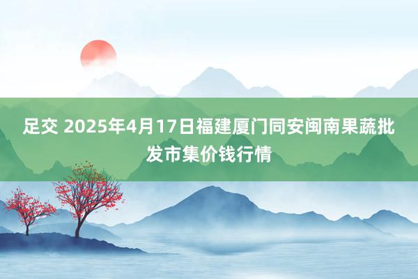 足交 2025年4月17日福建厦门同安闽南果蔬批发市集价钱行情