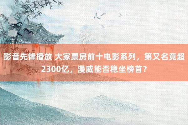 影音先锋播放 大家票房前十电影系列，第又名竟超2300亿，漫威能否稳坐榜首？