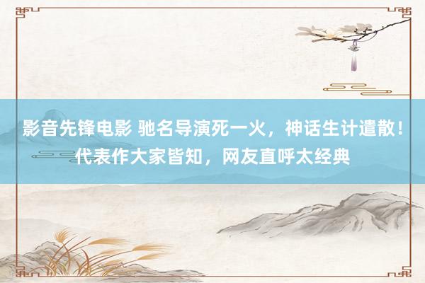 影音先锋电影 驰名导演死一火，神话生计遣散！代表作大家皆知，网友直呼太经典