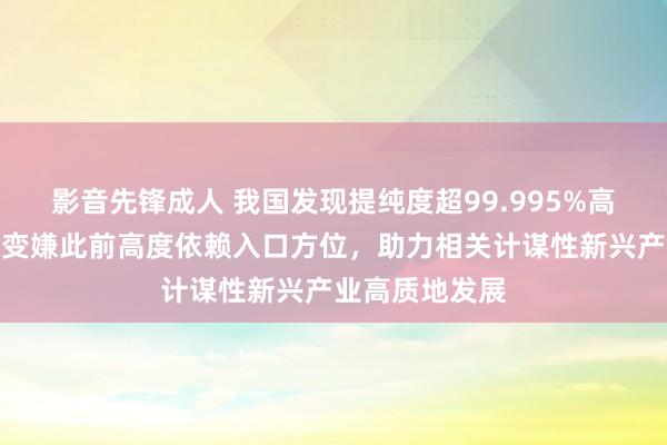 影音先锋成人 我国发现提纯度超99.995%高纯石英矿！将变嫌此前高度依赖入口方位，助力相关计谋性新兴产业高质地发展