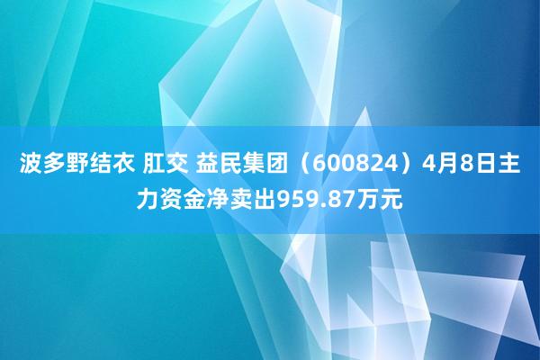 波多野结衣 肛交 益民集团（600824）4月8日主力资金净卖出959.87万元