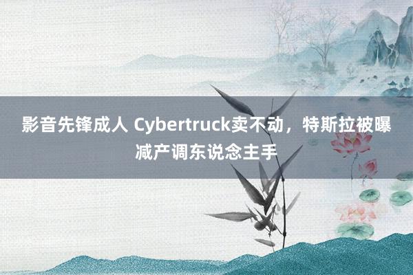 影音先锋成人 Cybertruck卖不动，特斯拉被曝减产调东说念主手