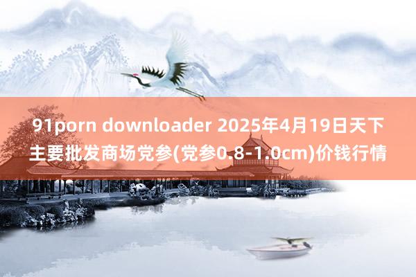 91porn downloader 2025年4月19日天下主要批发商场党参(党参0.8-1.0cm)价钱行情