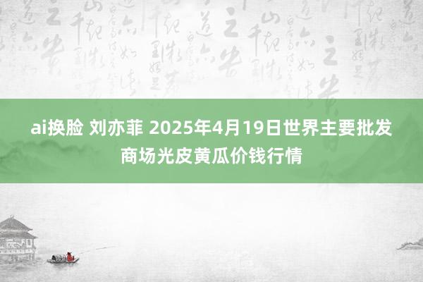 ai换脸 刘亦菲 2025年4月19日世界主要批发商场光皮黄瓜价钱行情