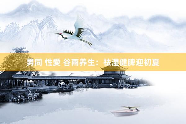 男同 性愛 谷雨养生：祛湿健脾迎初夏
