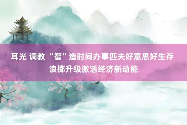耳光 调教 “智”造时间办事匹夫好意思好生存 浪掷升级激活经济新动能