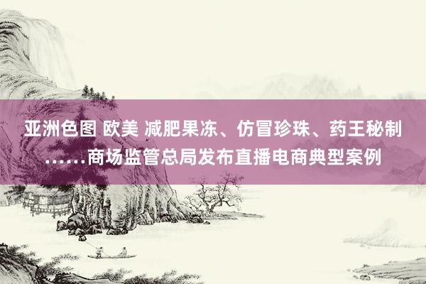 亚洲色图 欧美 减肥果冻、仿冒珍珠、药王秘制……商场监管总局发布直播电商典型案例