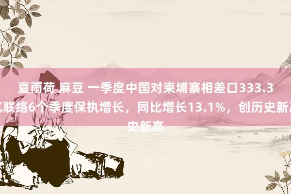 夏雨荷 麻豆 一季度中国对柬埔寨相差口333.3亿联络6个季度保执增长，同比增长13.1%，创历史新高
