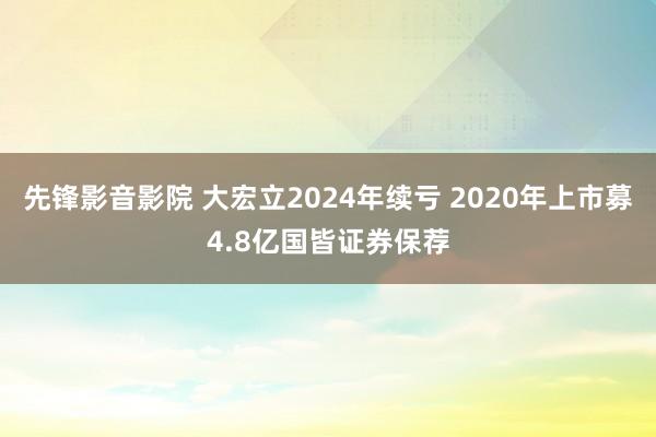 先锋影音影院 大宏立2024年续亏 2020年上市募4.8亿国皆证券保荐