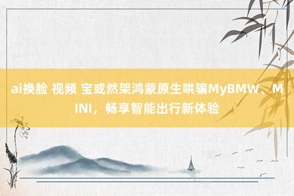 ai换脸 视频 宝或然架鸿蒙原生哄骗MyBMW、MINI，畅享智能出行新体验