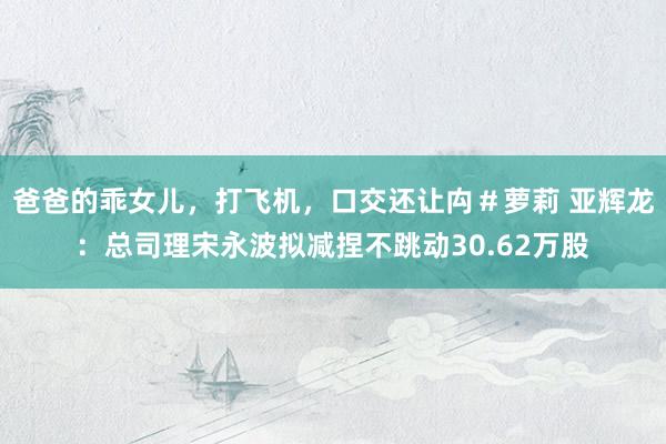 爸爸的乖女儿，打飞机，口交还让禸＃萝莉 亚辉龙：总司理宋永波拟减捏不跳动30.62万股
