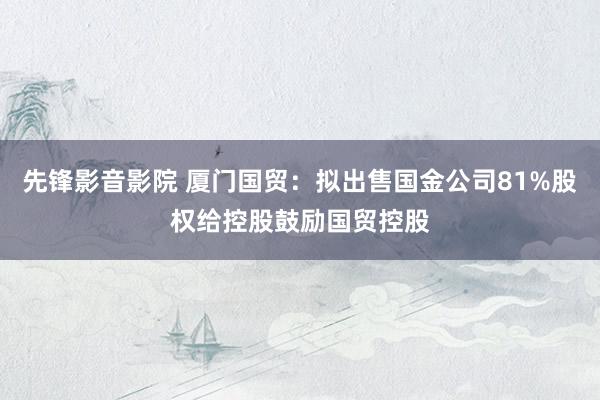 先锋影音影院 厦门国贸：拟出售国金公司81%股权给控股鼓励国贸控股