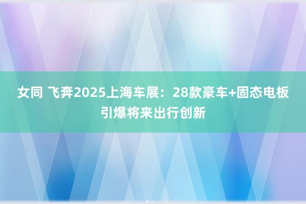女同 飞奔2025上海车展：28款豪车+固态电板引爆将来出行创新