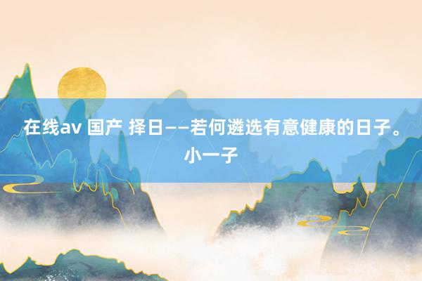 在线av 国产 择日——若何遴选有意健康的日子。小一子