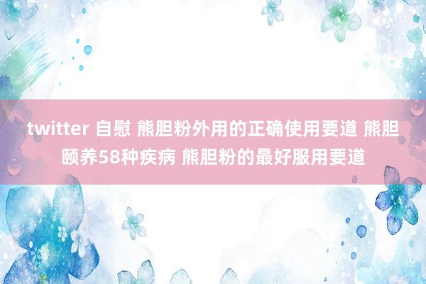 twitter 自慰 熊胆粉外用的正确使用要道 熊胆颐养58种疾病 熊胆粉的最好服用要道