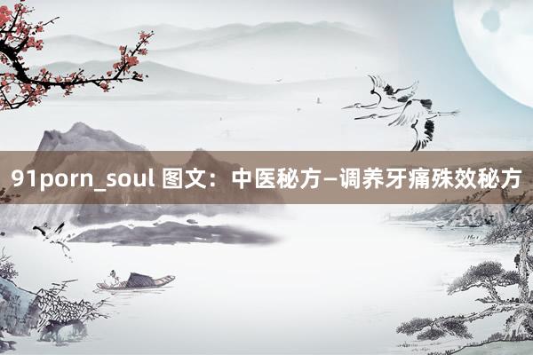 91porn_soul 图文：中医秘方—调养牙痛殊效秘方