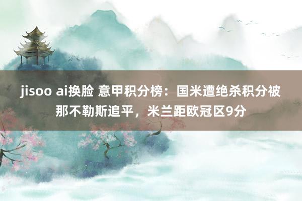jisoo ai换脸 意甲积分榜：国米遭绝杀积分被那不勒斯追平，米兰距欧冠区9分