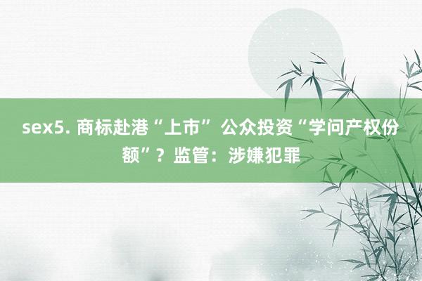 sex5. 商标赴港“上市” 公众投资“学问产权份额”？监管：涉嫌犯罪