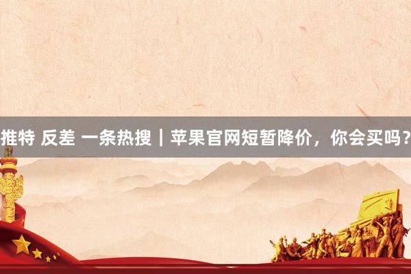 推特 反差 一条热搜｜苹果官网短暂降价，你会买吗？