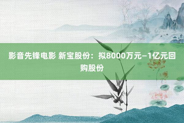 影音先锋电影 新宝股份：拟8000万元—1亿元回购股份