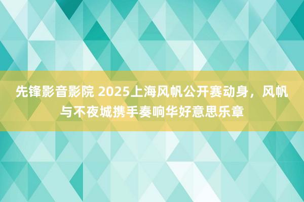 先锋影音影院 2025上海风帆公开赛动身，风帆与不夜城携手奏响华好意思乐章