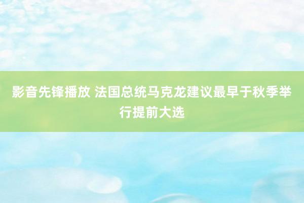 影音先锋播放 法国总统马克龙建议最早于秋季举行提前大选