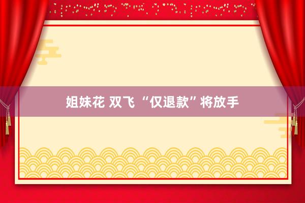 姐妹花 双飞 “仅退款”将放手