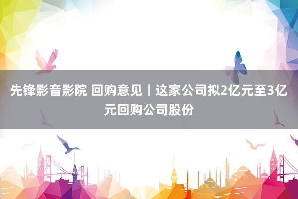 先锋影音影院 回购意见丨这家公司拟2亿元至3亿元回购公司股份
