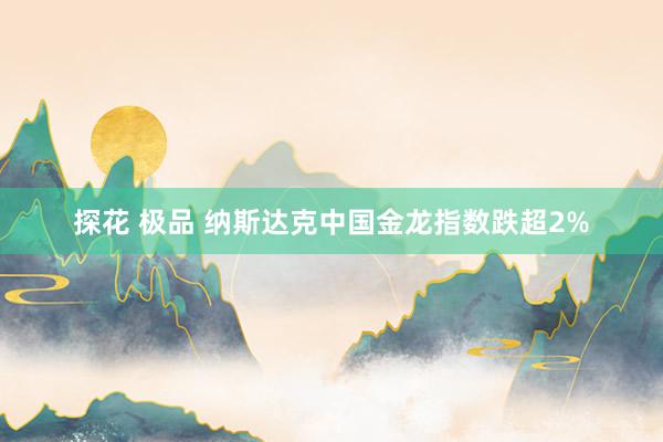 探花 极品 纳斯达克中国金龙指数跌超2%