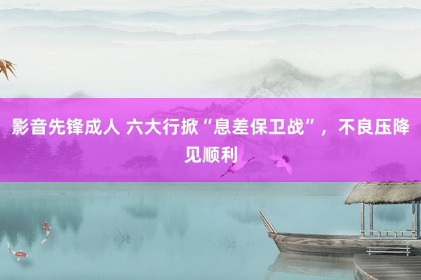 影音先锋成人 六大行掀“息差保卫战”，不良压降见顺利
