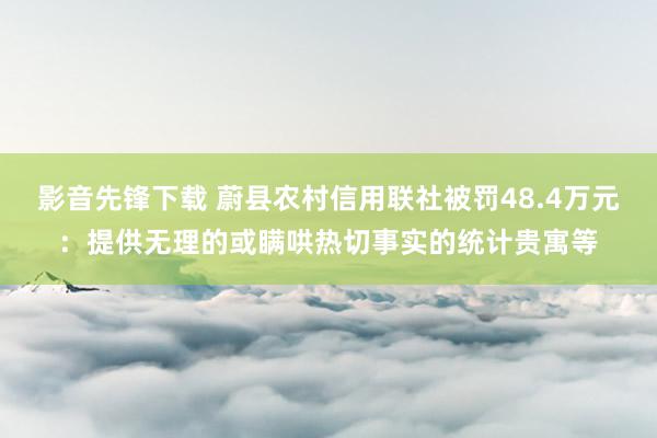 影音先锋下载 蔚县农村信用联社被罚48.4万元：提供无理的或瞒哄热切事实的统计贵寓等