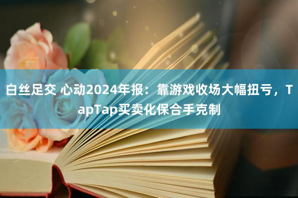 白丝足交 心动2024年报：靠游戏收场大幅扭亏，TapTap买卖化保合手克制