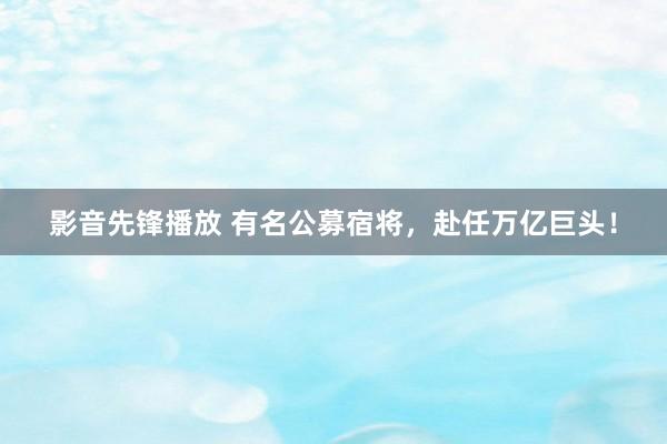 影音先锋播放 有名公募宿将，赴任万亿巨头！