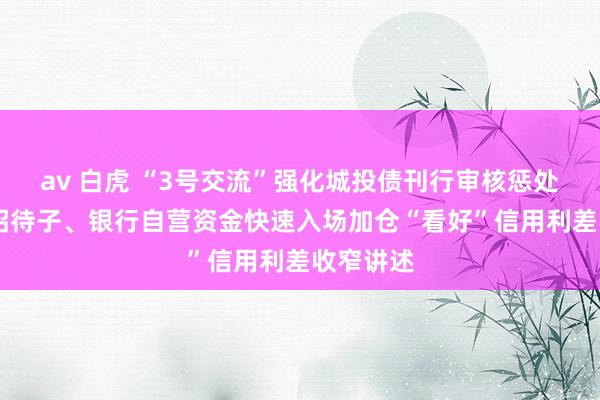 av 白虎 “3号交流”强化城投债刊行审核惩处 保障、招待子、银行自营资金快速入场加仓“看好”信用利差收窄讲述
