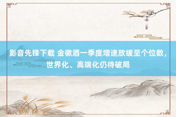 影音先锋下载 金徽酒一季度增速放缓至个位数，世界化、高端化仍待破局