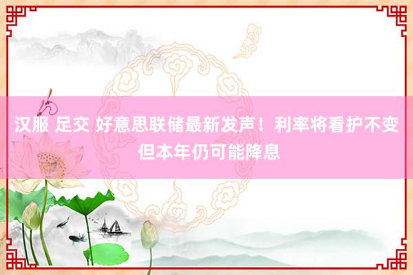 汉服 足交 好意思联储最新发声！利率将看护不变 但本年仍可能降息