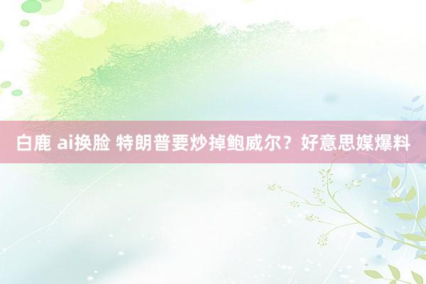 白鹿 ai换脸 特朗普要炒掉鲍威尔？好意思媒爆料