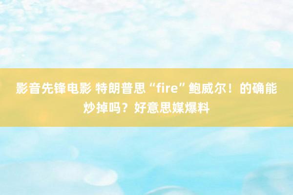 影音先锋电影 特朗普思“fire”鲍威尔！的确能炒掉吗？好意思媒爆料