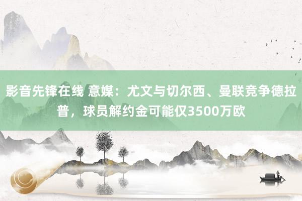 影音先锋在线 意媒：尤文与切尔西、曼联竞争德拉普，球员解约金可能仅3500万欧