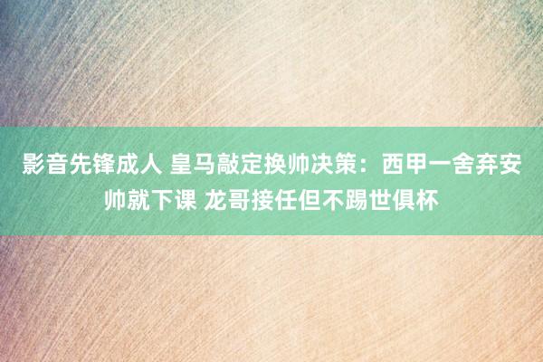 影音先锋成人 皇马敲定换帅决策：西甲一舍弃安帅就下课 龙哥接任但不踢世俱杯