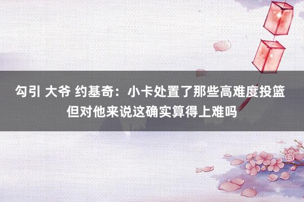 勾引 大爷 约基奇：小卡处置了那些高难度投篮 但对他来说这确实算得上难吗