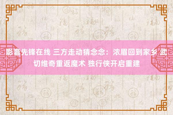 影音先锋在线 三方走动猜念念：浓眉回到家乡 武切维奇重返魔术 独行侠开启重建