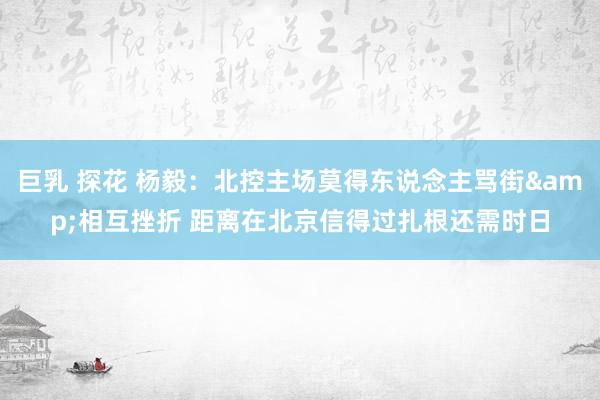巨乳 探花 杨毅：北控主场莫得东说念主骂街&相互挫折 距离在北京信得过扎根还需时日